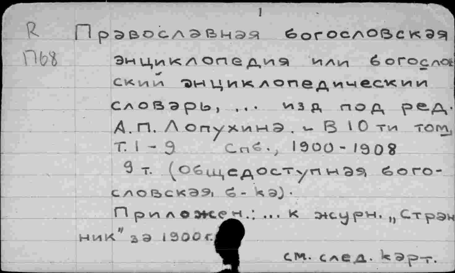 ﻿Г1 р э&осд эвчэя богословская Энциклопедий или 6огоал<* скии 7)нцик лопе дически и Словарь, ,.• кзр, под ре-Д' А . П, Лоп^ХИИЭ.ч В ' О ТИ то гл, Т. I - Э .. СП«-, 19О0-1Э08
словскЭЯ <о - кэ}'
П ри ло	... К Э4 с у рн. п Стрэп
ник’ аэ 13ООс,